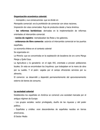 Organización económica colonial:
- monopolio y sus consecuencias: que se divide en
Monopolio comercial: era la prohibición de comerciar con otras naciones.
Imposición de rutas comerciales: flujo de productos desde y hacia América.
- las reformas borbónicas: derivadas en la implementación de reformas
orientadas al intercambio comercial.
- navíos de registro: reemplazaban las flotas y los galeones.
- ordenanza de libre comercio: autorizo el intercambio comercial en los puertos
españoles.
La economía chilena en el contexto colonial
Se organizaba en:
La Minería: que se concentraba en la explotación de lavaderos de oro como Marga
Marga y Quila Coya.
La Agricultura y la ganadería: en el siglo XVI, orientada a proveer poblaciones
locales. En esta se encontraban los Inquilinos: que trabajaban en la mano de obra
por su sueldo. Y el peón: vagaba por el campo ofreciendo servicios por su
alimento.
El comercio: se desarrolló y dependió permanentemente del aprovisionamiento
externo de bienes de consumo.




La sociedad colonial
Establecidos los españoles en América se comenzó una sociedad marcada por el
antiguo régimen de Europa
- Los grupos sociales: sector privilegiado, dueño de las riquezas y del poder
político.
- Españoles y criollos: eran descendientes de españoles nacidos en tierras
americanas.
El Sector Medio
 