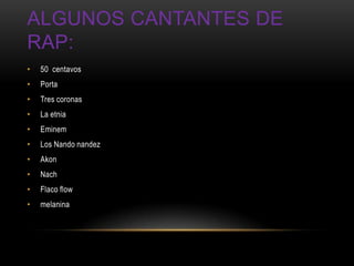 ALGUNOS CANTANTES DE
RAP:
•   50 centavos
•   Porta
•   Tres coronas
•   La etnia
•   Eminem
•   Los Nando nandez
•   Akon
•   Nach
•   Flaco flow
•   melanina
 
