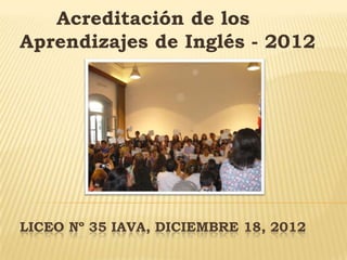 LICEO Nº 35 IAVA, DICIEMBRE 18, 2012
Acreditación de los
Aprendizajes de Inglés - 2012
 