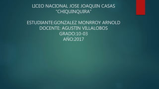 LICEO NACIONAL JOSE JOAQUIN CASAS
“CHIQUINQUIRA”
ESTUDIANTE:GONZALEZ MONRROY ARNOLD
DOCENTE: AGUSTIN VILLALOBOS
GRADO:10-03
AÑO:2017
 