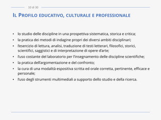 IL PROFILO EDUCATIVO, CULTURALE E PROFESSIONALE
• lo studio delle discipline in una prospettiva sistematica, storica e critica;
• la pratica dei metodi di indagine propri dei diversi ambiti disciplinari;
• l’esercizio di lettura, analisi, traduzione di testi letterari, filosofici, storici,
scientifici, saggistici e di interpretazione di opere d’arte;
• l’uso costante del laboratorio per l’insegnamento delle discipline scientifiche;
• la pratica dell’argomentazione e del confronto;
• la cura di una modalità espositiva scritta ed orale corretta, pertinente, efficace e
personale;
• l‘uso degli strumenti multimediali a supporto dello studio e della ricerca.
10 di 30
 