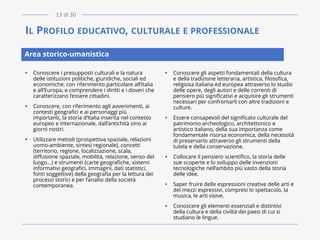 IL PROFILO EDUCATIVO, CULTURALE E PROFESSIONALE
• Conoscere i presupposti culturali e la natura
delle istituzioni politiche, giuridiche, sociali ed
economiche, con riferimento particolare all’Italia
e all’Europa, e comprendere i diritti e i doveri che
caratterizzano l’essere cittadini.
• Conoscere, con riferimento agli avvenimenti, ai
contesti geografici e ai personaggi più
importanti, la storia d’Italia inserita nel contesto
europeo e internazionale, dall’antichità sino ai
giorni nostri.
• Utilizzare metodi (prospettiva spaziale, relazioni
uomo-ambiente, sintesi regionale), concetti
(territorio, regione, localizzazione, scala,
diffusione spaziale, mobilità, relazione, senso del
luogo...) e strumenti (carte geografiche, sistemi
informativi geografici, immagini, dati statistici,
fonti soggettive) della geografia per la lettura dei
processi storici e per l’analisi della società
contemporanea.
• Conoscere gli aspetti fondamentali della cultura
e della tradizione letteraria, artistica, filosofica,
religiosa italiana ed europea attraverso lo studio
delle opere, degli autori e delle correnti di
pensiero più significativi e acquisire gli strumenti
necessari per confrontarli con altre tradizioni e
culture.
• Essere consapevoli del significato culturale del
patrimonio archeologico, architettonico e
artistico italiano, della sua importanza come
fondamentale risorsa economica, della necessità
di preservarlo attraverso gli strumenti della
tutela e della conservazione.
• Collocare il pensiero scientifico, la storia delle
sue scoperte e lo sviluppo delle invenzioni
tecnologiche nell’ambito più vasto della storia
delle idee.
• Saper fruire delle espressioni creative delle arti e
dei mezzi espressivi, compresi lo spettacolo, la
musica, le arti visive.
• Conoscere gli elementi essenziali e distintivi
della cultura e della civiltà dei paesi di cui si
studiano le lingue.
Area storico-umanistica
13 di 30
 