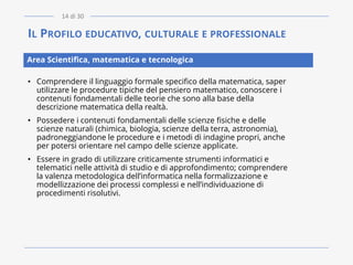 IL PROFILO EDUCATIVO, CULTURALE E PROFESSIONALE
• Comprendere il linguaggio formale specifico della matematica, saper
utilizzare le procedure tipiche del pensiero matematico, conoscere i
contenuti fondamentali delle teorie che sono alla base della
descrizione matematica della realtà.
• Possedere i contenuti fondamentali delle scienze fisiche e delle
scienze naturali (chimica, biologia, scienze della terra, astronomia),
padroneggiandone le procedure e i metodi di indagine propri, anche
per potersi orientare nel campo delle scienze applicate.
• Essere in grado di utilizzare criticamente strumenti informatici e
telematici nelle attività di studio e di approfondimento; comprendere
la valenza metodologica dell’informatica nella formalizzazione e
modellizzazione dei processi complessi e nell’individuazione di
procedimenti risolutivi.
Area Scientifica, matematica e tecnologica
14 di 30
 