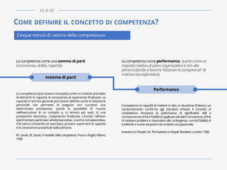 COME DEFINIRE IL CONCETTO DI COMPETENZA?
Cinque minuti di «storia della competenza»
La competenza come una somma di parti
(conoscenze, abilità, capacità)
La competenza [può essere concepita] come un insieme articolato
di elementi: le capacità, le conoscenze, le esperienze finalizzate. La
capacità in termini generali può essere definita come la dotazione
personale che permette di eseguire con successo una
determinata prestazione, quindi la possibilità di riuscita
nell’esecuzione di un compito o, in termini più vasti, di una
prestazione lavorativa. L’esperienza finalizzata consiste nell’aver
sperimentato particolari attività lavorative, o anche extralavorative,
che hanno consentito di esercitare, provare, esprimere le capacità
e le conoscenze possedute dalla persona.
W. Levati, M. Saraò, Il modello delle competenze, Franco Angeli, Milano
1998
La competenza come performance, quindi come un
requisito relativo alpiano organizzativo e non alla
persona [tende a favorire“dizionari di competenze” di
matriceneo-tayloristica]
Competenza: la capacità di mettere in atto, in situazione di lavoro, un
comportamento conforme agli standard richiesti. Il concetto di
competenza incorpora la padronanza di significative skill e
conoscenzetecnicheel’abilitàdiapplicaretaliskilleconoscenzealfine
di risolvere problemi e rispondere alle contingenze, nonché l’abilità di
trasferirle anuovesituazioninelcontestooccupazionale.
InvestorsinPeopleUK, The InvestorsinPeopleStandard,London 1996
Insieme di parti
Performance
16 di 30
 