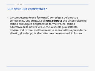 CHE COS’È UNA COMPETENZA?
• La competenza è una forma più complessa della nostra
conoscenza, una struttura di lunga durata che si costruisce nel
tempo prolungato del processo formativo, nel tempo
educativo della nostra vita, e che la scuola può soltanto
avviare, indirizzare, mettere in moto senza tuttavia prevederne
gli esiti, gli sviluppi, le sfaccettature che assumerà in futuro.
6 di 30
 