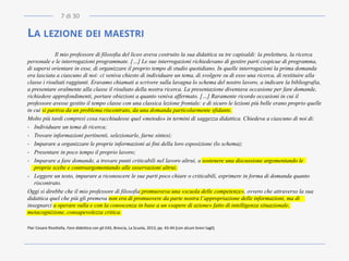 LA LEZIONE DEI MAESTRI
Il mio professore di filosofia del liceo aveva costruito la sua didattica su tre capisaldi: la prelettura, la ricerca
personale e le interrogazioni programmate. […] Le sue interrogazioni richiedevano di gestire parti cospicue di programma,
di sapersi orientare in esse, di organizzare il proprio tempo di studio quotidiano. In quelle interrogazioni la prima domanda
era lasciata a ciascuno di noi: ci veniva chiesto di individuare un tema, di svolgere su di esso una ricerca, di restituire alla
classe i risultati raggiunti. Eravamo chiamati a scrivere sulla lavagna lo schema del nostro lavoro, a indicare la bibliografia,
a presentare oralmente alla classe il risultato della nostra ricerca. La presentazione diventava occasione per fare domande,
richiedere approfondimenti, portare obiezioni a quanto veniva affermato. […] Raramente ricordo occasioni in cui il
professore avesse gestito il tempo classe con una classica lezione frontale: e di sicuro le lezioni più belle erano proprio quelle
in cui si partiva da un problema riscontrato, da una domanda particolarmente sfidante.
Molto più tardi compresi cosa racchiudesse quel «metodo» in termini di saggezza didattica. Chiedeva a ciascuno di noi di:
- Individuare un tema di ricerca;
- Trovare informazioni pertinenti, selezionarle, farne sintesi;
- Imparare a organizzare le proprie informazioni ai fini della loro esposizione (lo schema);
- Presentare in poco tempo il proprio lavoro;
- Imparare a fare domande, a trovare punti criticabili nel lavoro altrui, a sostenere una discussione argomentando le
proprie scelte e controargomentando alle osservazioni altrui;
- Leggere un testo, imparare a riconoscere le sue parti poco chiare o criticabili, esprimere in forma di domanda quanto
riscontrato.
Oggi si direbbe che il mio professore di filosofia promuoveva una «scuola delle competenze», ovvero che attraverso la sua
didattica quel che più gli premeva non era di promuovere da parte nostra l’appropriazione delle informazioni, ma di
insegnarci a operare sulla e con la conoscenza in base a un «sapere di azione» fatto di intelligenza situazionale,
metacognizione, consapevolezza critica.
Pier Cesare Rivoltella, Fare didattica con gli EAS, Brescia, La Scuola, 2013, pp. 43-44 [con alcuni brevi tagli].
7 di 30
 