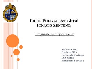 LICEO POLIVALENTE JOSÉ
   IGNACIO ZENTENO:

  Propuesta de mejoramiento



                  Andrea Pardo
                  Daniela Piña
                  Fernanda Cortázar
                  Luz Montt
                  Macarena Santana
 