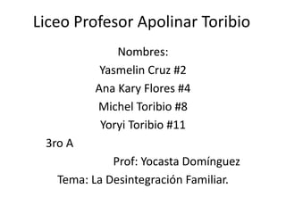 Liceo Profesor Apolinar Toribio
Nombres:
Yasmelin Cruz #2
Ana Kary Flores #4
Michel Toribio #8
Yoryi Toribio #11
3ro A
Prof: Yocasta Domínguez
Tema: La Desintegración Familiar.
 