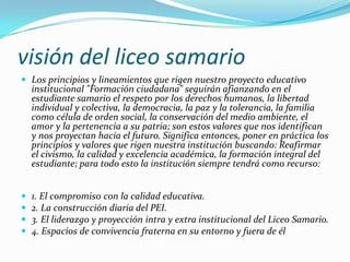 visión del liceo samario
 Los principios y lineamientos que rigen nuestro proyecto educativo
    institucional "Formación ciudadana" seguirán afianzando en el
    estudiante samario el respeto por los derechos humanos, la libertad
    individual y colectiva, la democracia, la paz y la tolerancia, la familia
    como célula de orden social, la conservación del medio ambiente, el
    amor y la pertenencia a su patria; son estos valores que nos identifican
    y nos proyectan hacia el futuro. Significa entonces, poner en práctica los
    principios y valores que rigen nuestra institución buscando: Reafirmar
    el civismo, la calidad y excelencia académica, la formación integral del
    estudiante; para todo esto la institución siempre tendrá como recurso:


   1. El compromiso con la calidad educativa.
   2. La construcción diaria del PEI.
   3. El liderazgo y proyección intra y extra institucional del Liceo Samario.
   4. Espacios de convivencia fraterna en su entorno y fuera de él
 