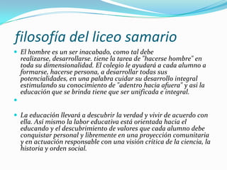 filosofía del liceo samario
 El hombre es un ser inacabado, como tal debe
    realizarse, desarrollarse. tiene la tarea de "hacerse hombre" en
    toda su dimensionalidad. El colegio le ayudará a cada alumno a
    formarse, hacerse persona, a desarrollar todas sus
    potencialidades, en una palabra cuidar su desarrollo integral
    estimulando su conocimiento de "adentro hacia afuera" y asi la
    educación que se brinda tiene que ser unificada e integral.


 La educación llevará a descubrir la verdad y vivir de acuerdo con
    ella. Así mismo la labor educativa está orientada hacia el
    educando y el descubrimiento de valores que cada alumno debe
    conquistar personal y libremente en una proyección comunitaria
    y en actuación responsable con una visión crítica de la ciencia, la
    historia y orden social.
 