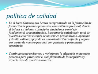 política de calidad
 En el Liceo Samario nos hemos comprometido en la formación de
  formación de personas proactivas con visión empresarial, donde
  el énfasís en valores y principios ciudadanos son el eje
  fundamental de la institución. Buscamos la satisfacción total de
  nuestros usuarios a través de un servico personaizado, oportuno
  y de alta calidad, apoyado en una orientación confiable y segura
  por parter de nuestro personal compentente y permanente
  capacitado.

 Continuamente revisamos y mejoramos la eficiencia en nuestros
  procesos para garantizar el cumplimiento de los requisitos y
  expectativas de nuestros usuarios.
 