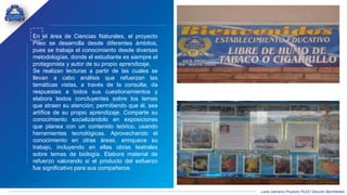 Liceo Samario Proyecto PILEO Sección Bachillerato
En el área de Ciencias Naturales, el proyecto
Pileo se desarrolla desde diferentes ámbitos,
pues se trabaja el conocimiento desde diversas
metodologías, donde el estudiante es siempre el
protagonista y autor de su propio aprendizaje.
Se realizan lecturas a partir de las cuales se
llevan a cabo análisis que refuerzan las
temáticas vistas, a través de la consulta, da
respuestas a todos sus cuestionamientos y
elabora textos concluyentes sobre los temas
que atraen su atención; permitiendo que él, sea
artífice de su propio aprendizaje. Comparte su
conocimiento socializándolo en exposiciones
que planea con un contenido teórico, usando
herramientas tecnológicas. Aprovechando el
conocimiento en otras áreas, enriquece su
trabajo, incluyendo en ellas obras teatrales
sobre temas de biología. Elabora material de
refuerzo valorando si el producto del esfuerzo
fue significativo para sus compañeros.
 