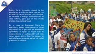 Liceo Samario Proyecto PILEO Sección Bachillerato
Dentro de la formación integral de los
estudiantes y en lo que tiene que ver con
el desarrollo de habilidades comunicativas;
se necesita el trabajo mancomunado de
otras esferas, para que el niño pueda
ampliar el caudal expresivo.
En la clase de Educación Física los
ejercicios y juegos desempeñan un papel
importante en el proceso de enseñanza
aprendizaje al lograr un mayor nivel de
independencia y participación del niño
como sujeto activo. Con los juegos se
estimula la comunicación verbal, no verbal
y la escucha eficiente.
 