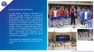 Liceo Samario Proyecto PILEO Sección Bachillerato
LA INAUGURACIÓN DEPORTIVA
En este espacio, durante la planeación y el
desarrollo de esta actividad, los estudiantes
tienen la posibilidad a través de la lectura, de
documentarse para encontrar características
específicas del equipo que se asigna con el fin
de exponer sus posibles ideas (manejo de la
oralidad) para la construcción de sus montajes y
muestras artísticas y lógicamente ese conjunto
de ideas se van registrando en un escrito de tal
manera que se pueda concluir con una idea
clara e innovadora para presentar en la
inauguración y destacarse ante los demás
cursos y en la comunidad.
Como elemento fundamental la utilización de la
corporeidad como mecanismo de expresión no
verbal
 