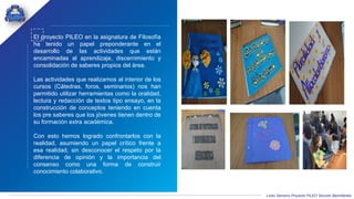Liceo Samario Proyecto PILEO Sección Bachillerato
El proyecto PILEO en la asignatura de Filosofía
ha tenido un papel preponderante en el
desarrollo de las actividades que están
encaminadas al aprendizaje, discernimiento y
consolidación de saberes propios del área.
Las actividades que realizamos al interior de los
cursos (Cátedras, foros, seminarios) nos han
permitido utilizar herramientas como la oralidad,
lectura y redacción de textos tipo ensayo, en la
construcción de conceptos teniendo en cuenta
los pre saberes que los jóvenes tienen dentro de
su formación extra académica.
Con esto hemos logrado confrontarlos con la
realidad, asumiendo un papel crítico frente a
esa realidad, sin desconocer el respeto por la
diferencia de opinión y la importancia del
consenso como una forma de construir
conocimiento colaborativo.
 