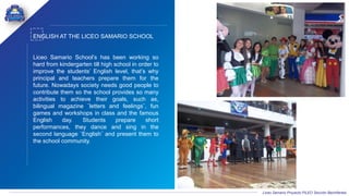 Liceo Samario Proyecto PILEO Sección Bachillerato
ENGLISH AT THE LICEO SAMARIO SCHOOL
Liceo Samario School’s has been working so
hard from kindergarten till high school in order to
improve the students’ English level, that’s why
principal and teachers prepare them for the
future. Nowadays society needs good people to
contribute them so the school provides so many
activities to achieve their goals, such as,
bilingual magazine ¨letters and feelings¨, fun
games and workshops in class and the famous
English day. Students prepare short
performances, they dance and sing in the
second language ¨English¨ and present them to
the school community.
 