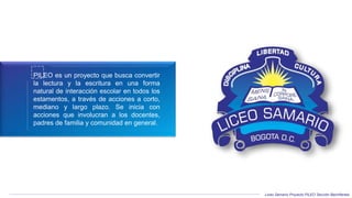 Liceo Samario Proyecto PILEO Sección Bachillerato
PILEO es un proyecto que busca convertir
la lectura y la escritura en una forma
natural de interacción escolar en todos los
estamentos, a través de acciones a corto,
mediano y largo plazo. Se inicia con
acciones que involucran a los docentes,
padres de familia y comunidad en general.
 