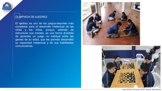 Liceo Samario Proyecto PILEO Sección Bachillerato
OLIMPIADA DE AJEDREZ
El ajedrez es uno de los juegos-deportes más
completos para el desarrollo intelectual de las
niñas y los niños, porque, además de
estructurar sus mentes, es una forma divertida
de aprender un juego no habitual entre las
gentes de su edad, que les permite desarrollar
su capacidad intelectual y de sus habilidades
comunicativas.
 