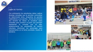 Liceo Samario Proyecto PILEO Sección Bachillerato
OBRA DE TEATRO
Con anticipación los estudiantes deben realizar
diversas consultas que le permiten profundizar
en determinado tema, (biografías de grandes
matemáticos y sus aportes, teorías de números
etc) durante las clases se socializan estas
consultas para construir el guión que permitan
representar la consulta que se elija,
posteriormente los estudiantes de manera
voluntaria interiorizan los personajes para
representarlos en la fecha acordada. (Izada de
bandera).
 