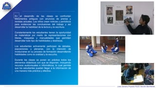 Liceo Samario Proyecto PILEO Sección Bachillerato
En el desarrollo de las clases se confrontan
documentos antiguos con anuncios de prensa y
revistas actuales. Los niños crean noticias y periódicos
para evidenciar las conclusiones del trabajo y así
desarrollar la habilidad de la lectura y la escritura.
Constantemente los estudiantes tienen la oportunidad
de materializar por medio de representaciones con
títeres, maquetas y manualidades que permiten
desarrollar todo tipo de habilidades y destrezas.
Los estudiantes activamente participan de debates,
exposiciones y plenarias, con la intención de
involucrarse en su proceso de formación desarrollando
habilidades como la oralidad y la escucha.
Durante las clases se ponen en práctica todos los
elementos didácticos con que se disponen. incluyendo
recursos audiovisuales e informáticos, lo cual permite
que los estudiantes puedan llegar a la información de
una manera más práctica y efectiva.
 