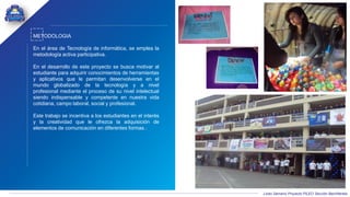 Liceo Samario Proyecto PILEO Sección Bachillerato
METODOLOGIA
En el área de Tecnología de informática, se emplea la
metodología activa participativa.
En el desarrollo de este proyecto se busca motivar al
estudiante para adquirir conocimientos de herramientas
y aplicativos que le permitan desenvolverse en el
mundo globalizado de la tecnología y a nivel
profesional mediante el proceso de su nivel intelectual
siendo indispensable y competente en nuestra vida
cotidiana, campo laboral, social y profesional.
Este trabajo se incentiva a los estudiantes en el interés
y la creatividad que le ofrezca la adquisición de
elementos de comunicación en diferentes formas .
 