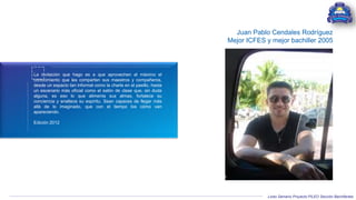 Liceo Samario Proyecto PILEO Sección Bachillerato
La invitación que hago es a que aprovechen al máximo el
conocimiento que les comparten sus maestros y compañeros,
desde un espacio tan informal como la charla en el pasillo, hasta
un escenario más oficial como el salón de clase que, sin duda
alguna, es eso lo que alimenta sus almas, fortalece su
conciencia y enaltece su espíritu. Sean capaces de llegar más
allá de lo imaginado, que con el tiempo los cómo van
apareciendo.
Edición 2012
Juan Pablo Cendales Rodríguez
Mejor ICFES y mejor bachiller 2005
 