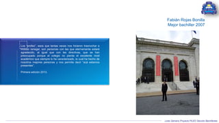 Liceo Samario Proyecto PILEO Sección Bachillerato
Los “profes”, esos que tantas veces nos hicieron trasnochar e
incluso renegar, son personas con las que eternamente estaré
agradecido, al igual que con las directivas, que se han
preocupado porque el colegio no pierda el excelente nivel
académico que siempre lo he caracterizado, lo cual ha hecho de
nosotros mejores personas y nos permite decir “acá estamos
presentes”.
Primera edición 2013.
Fabián Rojas Bonilla
Mejor bachiller 2007
 