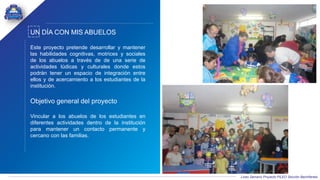 Liceo Samario Proyecto PILEO Sección Bachillerato
UN DÍA CON MIS ABUELOS
Este proyecto pretende desarrollar y mantener
las habilidades cognitivas, motrices y sociales
de los abuelos a través de de una serie de
actividades lúdicas y culturales donde estos
podrán tener un espacio de integración entre
ellos y de acercamiento a los estudiantes de la
institución.
Objetivo general del proyecto
Vincular a los abuelos de los estudiantes en
diferentes actividades dentro de la institución
para mantener un contacto permanente y
cercano con las familias.
 