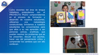 Liceo Samario Proyecto PILEO Sección Bachillerato
Como docentes del área de lengua
castellana pretendemos con el
PROYECTO PILEO comprometernos
en el proceso de formación y
desarrollo de nuestros estudiantes,
utilizamos una metodología
constructivista; brindamos a nuestros
estudiantes los conocimientos para
que ellos a su vez aprendan a ser
personas activas, analíticas, que
puedan resolver los problemas que se
les presenten, discutir sus asuntos,
hacer uso del pensamiento crítico y
comprender los cambios que con ello
conllevan.
 