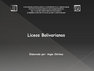 UNIVERSIDAD PEDAGÓGICA EXPERIMENTAL LIBERTADOR
      INSTITUTO PEDAGÓGICO DE BARQUISIMETO
         DR. “LUIS BELTRÁN PRIETO FIGUEROA”
    SUBDIRECCIÓN DE INVETIGACIÓN Y POSTGRADO




    Liceos Bolivarianos



     Elaborado por: Angie Chirinos
 