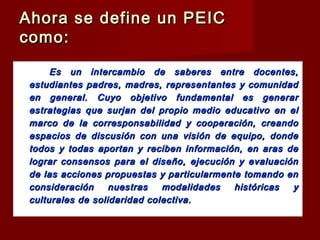 Ahora se define un PEICAhora se define un PEIC
como:como:
Es unEs un intercambio de saberes entre docentes,intercambio de saberes entre docentes,
estudiantes padres, madres, representantes y comunidadestudiantes padres, madres, representantes y comunidad
en general. Cuyo objetivo fundamental es generaren general. Cuyo objetivo fundamental es generar
estrategias que surjan del propio medio educativo en elestrategias que surjan del propio medio educativo en el
marco de la corresponsabilidad y cooperación, creandomarco de la corresponsabilidad y cooperación, creando
espacios de discusión con una visión de equipo, dondeespacios de discusión con una visión de equipo, donde
todos y todas aportan y reciben información, en aras detodos y todas aportan y reciben información, en aras de
lograr consensos para el diseño, ejecución y evaluaciónlograr consensos para el diseño, ejecución y evaluación
de las acciones propuestas y particularmente tomando ende las acciones propuestas y particularmente tomando en
consideración nuestras modalidades históricas yconsideración nuestras modalidades históricas y
culturales de solidaridad colectiva.culturales de solidaridad colectiva.
 