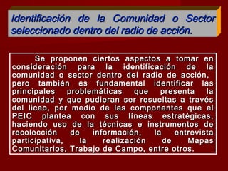 Se proponen ciertos aspectos a tomar enSe proponen ciertos aspectos a tomar en
consideración para la identificación de laconsideración para la identificación de la
comunidad o sector dentro del radio de acción,comunidad o sector dentro del radio de acción,
pero también es fundamental identificar laspero también es fundamental identificar las
principales problemáticas que presenta laprincipales problemáticas que presenta la
comunidad y que pudieran ser resueltas a travéscomunidad y que pudieran ser resueltas a través
del liceo, por medio de las componentes que eldel liceo, por medio de las componentes que el
PEIC plantea con sus líneas estratégicas,PEIC plantea con sus líneas estratégicas,
haciendo uso de la técnicas e instrumentos dehaciendo uso de la técnicas e instrumentos de
recolección de información, la entrevistarecolección de información, la entrevista
participativa, la realización de Mapasparticipativa, la realización de Mapas
Comunitarios, Trabajo de Campo, entre otros.Comunitarios, Trabajo de Campo, entre otros.
Identificación de la Comunidad o SectorIdentificación de la Comunidad o Sector
seleccionado dentro del radio de acción.seleccionado dentro del radio de acción.
 