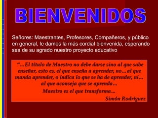 Señores: Maestrantes, Profesores, Compañeros, y público
en general, le damos la más cordial bienvenida, esperando
sea de su agrado nuestro proyecto educativo
*
*
*
*
*
*
*
*
“…“…El título de Maestro no debe darse sino al que sabeEl título de Maestro no debe darse sino al que sabe
enseñar, esto es, el que enseña a aprender, no…al queenseñar, esto es, el que enseña a aprender, no…al que
manda aprender, o indica lo que se ha de aprender, ni…manda aprender, o indica lo que se ha de aprender, ni…
al que aconseja que se aprenda…al que aconseja que se aprenda…
Maestro es el que transforma…Maestro es el que transforma…
Simón RodríguezSimón Rodríguez
 