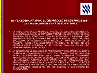 En el LICEO BOLIVARIANO EL DESARROLLO DE LOS PROCESOS
DE APRENDIZAJE SE DARÁ DE DOS FORMAS:
1. LA INTEGRACIÓN DE LAS ÁREAS DEL APRENDIZAJE SURGE DEL DIAGNÓSTICO
DE LA REALIDAD, SEGÚN EL CONTEXTO, A TRAVÉS DE LOS PROYECTOS O EL
SEMINARIO DE INVESTIGACIÓN PARA EL DESARROLLO ENDÓGENO QUE
PERMITAN CONOCER, COMPRENDER Y/O PLANTEAR ALTERNATIVAS PARA
SOLUCIONAR UN PROBLEMA QUE CONLLEVE LA TRANSFORMACIÓN DE LA
REALIDAD. EMERGE DEL DIAGNÓSTICO, PRIVILEGIA EL ESTUDIO DE LOS
PROBLEMAS QUE INTERESAN A LAS CIENCIAS. TOMA EN CUENTA LOS
INTERESES DE LOS ESTUDIANTES.
2. LA INTEGRACIÓN DE LAS ÁREAS DE APRENDIZAJE PROPUESTAS EN EL DISEÑO
CURRICULAR (COMPONENTES) DEL LICEO BOLIVARIANO DONDE SE PRIVILEGIA
EL ANÁLISIS DE LOS PROBLEMAS DE LA SOCIEDAD A PARTIR DE LOS DIVERSOS
APORTES DEL CONOCIMIENTO. EL DISEÑO CURRICULAR INTEGRADO FAVORECE
LAS OPCIONES DIDÁCTICAS QUE POSIBILITAN LA APROXIMACIÓN DEL
ADOLESCENTE YJOVEN A UN PENSAMIENTO CRÍTICO A OBJETO DE PODER
INTERVENIR EN LA REALIDAD SOCIAL. ES UN MODELO CENTRADO EN LAS ÁREAS
DE APRENDIZAJE (DISCIPLINAS) EN LOS SABERES Y SUS FORMAS DE
ORGANIZACIÓN.
*
*
*
*
*
*
*
*
 