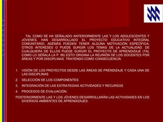 TAL COMO SE HA SEÑALADO ANTERIORMENTE LAS Y LOS ADOLESCENTES Y
JÓVENES, HAN DESARROLLADO EL PROYECTO EDUCATIVO INTEGRAL
COMUNITARIO, ADEMÁS PUEDEN TENER ALGUNA MOTIVACIÓN ESPECÍFICA,
OTROS INTERESES O PUEDE SURGIR LOS TEMAS DE LA ACTUALIDAD. DE
CUALQUIERA DE ELLOS PUEDE SURGIR EL PROYECTO DE APRENDIZAJE (TAL
COMO LO SEÑALA LA P. 66) ESTO ORIGINA LA REUNIÓN DE LOS DOCENTES POR
ÁREAS Y POR DISCIPLINAS TRAYENDO COMO CONSECUENCIA:
1. VISIÓN DE LOS PROYECTOS DESDE LAS ÁREAS DE PRENDIZAJE Y CADA UNA DE
LAS DISCIPLINAS
2. SELECCIÓN DE LOS COMPONENTES
3. INTEGRACIÓN DE LAS ESTRATEGIAS ACTIVIDADES Y RECURSOS
4. PROCESOS DE EVALUACIÓN.
POSTERIORMENTE LAS Y LOS JÓVENES DESARROLLARÁN LAS ACTIVIDADES EN LOS
DIVERSOS AMBIENTES DE APRENDIZAJES.
*
*
*
*
*
*
*
*
 