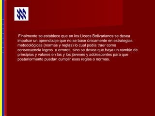 Finalmente se establece que en los Liceos Bolivarianos se desea
impulsar un aprendizaje que no se base únicamente en estrategias
metodológicas (normas y reglas) lo cual podía traer como
consecuencia logros o errores, sino se desea que haya un cambio de
principios y valores en las y los jóvenes y adolescentes para que
posteriormente puedan cumplir esas reglas o normas.
*
*
*
*
*
*
*
*
 