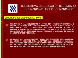 SUBSISTEMA DE EDUCACIÓN SECUNDARIA
BOLIVARIANA: LICEOS BOLIVARIANOS
FORMAR AL Y LA ADOLESCENTE Y JOVEN CON CONCIENCIA HISTÓRICA E
IDENTIDAD VENEZOLANA, POTENCIALIDADES Y HABILIDADES PARA EL
PENSAMIENTO CRÍTICO, COOPERADOR, REFLEXIVO Y LIBERADOR, QUE LE
PERMITA A TRAVÉS DE LA INVESTIGACIÓN, CONTRIBUIR A LA SOLUCIÓN DE
PROBLEMAS DE LA COMUNIDAD LOCAL, REGIONAL Y NACIONAL, DE MANERA
CORRESPONSABLE Y SOLIDARIA
ARTICULAR AL Y LA ADOLESCENTE Y JOVEN CON EL SISTEMA DE PRODUCCIÓN
DE BIENES Y SERVICIOS PARA SATISFACER LAS NECESIDADES HUMANAS,
FORTALECER EL BIEN COMÚN, Y LOS DIVERSOS TIPOS DE PROPIEDAD A TRAVÉS
DE LA EJECUCIÓN DE PROYECTOS EDUCATIVOS SUSTENTABLES CON
PERTINENCIA SOCIOCULTURAL QUE FORTALEZCA LA ECONOMÍA SOCIAL.
OBJETIVOS DEL LICEO BOLIVARIANO
*
*
*
*
*
*
*
*
 