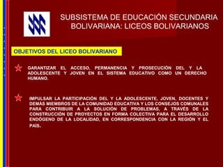 SUBSISTEMA DE EDUCACIÓN SECUNDARIA
BOLIVARIANA: LICEOS BOLIVARIANOS
IMPULSAR LA PARTICIPACIÓN DEL Y LA ADOLESCENTE, JOVEN, DOCENTES Y
DEMÁS MIEMBROS DE LA COMUNIDAD EDUCATIVA Y LOS CONSEJOS COMUNALES
PARA CONTRIBUIR A LA SOLUCIÓN DE PROBLEMAS, A TRAVÉS DE LA
CONSTRUCCIÓN DE PROYECTOS EN FORMA COLECTIVA PARA EL DESARROLLO
ENDÓGENO DE LA LOCALIDAD, EN CORRESPONDENCIA CON LA REGIÓN Y EL
PAÍS.
GARANTIZAR EL ACCESO, PERMANENCIA Y PROSECUCIÓN DEL Y LA
ADOLESCENTE Y JOVEN EN EL SISTEMA EDUCATIVO COMO UN DERECHO
HUMANO.
OBJETIVOS DEL LICEO BOLIVARIANO
*
*
*
*
*
*
*
*
 