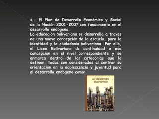 4 .- El Plan de Desarrollo Econ ó mico y Social de la Naci ó n 2001-2007 con fundamento en el desarrollo end ó geno. La educaci ó n bolivariana se desarrolla a trav é s de una nueva concepci ó n de la escuela, para la identidad y la ciudadan í a bolivariana. Por ello, el Liceo Bolivariano da continuidad a esa concepci ó n en el nivel correspondiente y se enmarca dentro de las categor í as que la definen, todas son consideradas al centrar su orientaci ó n en la adolescencia y juventud para el desarrollo end ó geno como: 