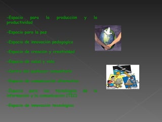 – Espacio para la producci ó n y la productividad – Espacio para la paz – Espacio de innovaci ó n pedag ó gica – Espacio de creaci ó n y creatividad – Espacio de salud y vida – Centro del quehacer comunitario – Espacio de comunicaci ó n alternativa – Espacio para las tecnolog í as de la informaci ó n y la comunicaci ó n (TIC) – Espacio de innovaci ó n tecnol ó gica 