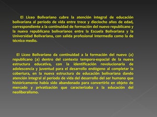 El Liceo Bolivariano cubre la atención integral de educación bolivariana al período de vida entre trece y dieciocho años de edad, correspondiente a la continuidad de formación del nuevo republicano y la nueva republicana bolivarianos entre la Escuela Bolivariana y la Universidad Bolivariana, con salida profesional intermedia como la de técnico medio. El Liceo Bolivariano da continuidad a la formación del nuevo (a) republicano (a) dentro del contexto temporo-espacial de la nueva estructura educativa, con la identificación revolucionaria de adolescencia y juventud para el desarrollo endógeno al completar la cobertura, en la nueva estructura de educación bolivariana dando atención integral al período de vida del desarrollo del ser humano que históricamente había sido abandonado para convertirlo en objeto de mercado y privatización que caracterizaba a la educación del neoliberalismo. 