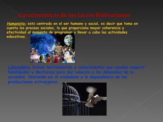 Características de los Liceos Bolivarianos Humanista:  est á  centrada en el ser humano y social, es decir que toma en cuenta los proceso sociales, lo que proporciona mayor coherencia y efectividad al momento de programar y llevar a cabo las actividades educativas.   Liberadora:  brinda herramientas y conocimientos que ayudan adquirir habilidades y destrezas para dar soluci ó n a las demandas de la sociedad, liberando as í  al ciudadano a la dependencia de las producciones extranjeras. 