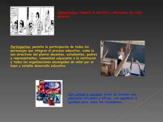 Democr á tica:  respeta la decisi ó n y elecciones de cada persona.  Participativa:  permite la participaci ó n de todos los personajes que integran el proceso educativo, como lo son directivos del plantel docentes, estudiantes, padres y representantes, comunidad adyacente a la instituci ó n y todas las organizaciones encargadas de velar por el buen y estable desarrollo educativo. Con calidad y equidad:  trata de brindar una educaci ó n eficiente y eficaz, con equilibrio e igualdad para todos los ciudadanos. 
