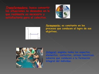 Transformadora:  busca convertir las situaciones no deseadas en lo que realmente es necesario y satisfactorio para el colectivo. Permanente:  es constante en los procesos que conducen al logro de sus objetivos. Integral:  engloba todos los aspectos, elementos, contextos, a é reas tem á ticas, saberes que conducen a la formaci ó n integral del individuo.   