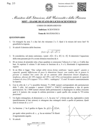 Pag. 2/3 Sessione ordinaria 2013
Seconda prova scritta
Ministero dell’Istruzione, dell’ Università e della Ricerca
M557 – ESAME DI STATO DI LICEO SCIENTIFICO
CORSO DI ORDINAMENTO
Indirizzo: SCIENTIFICO
Tema di: MATEMATICA
QUESTIONARIO
1. Un triangolo ha area 3 e due lati che misurano 2 e 3. Qual è la misura del terzo lato? Si
giustifichi la risposta.
2. Si calcoli il dominio della funzione
xxf −−−= 321)(
3. Si considerino, nel piano cartesiano, i punti ( )1;2 −A e ( )8;6 −−B . Si determini l’equazione
della retta passante per B e avente distanza massima da A.
4. Di un tronco di piramide retta a base quadrata si conoscono l’altezza h e i lati a e b delle due
basi. Si esprima il volume V del tronco in funzione di a, b e h, illustrando il ragionamento
seguito.
5. In un libro si legge: “Due valigie della stessa forma sembrano “quasi uguali”, quanto a
capacità, quando differiscono di poco le dimensioni lineari: non sembra che in genere le
persone si rendano ben conto che ad un aumento delle dimensioni lineari (lunghezza,
larghezza, altezza) del 10% (oppure del 20% o del 25%) corrispondono aumenti di capacità
(volume) di circa 33% (oppure 75% o 100% : raddoppio)”. È così? Si motivi esaurientemente
la risposta.
6. Con le cifre da 1 a 7 è possibile formare 5040!7 = numeri corrispondenti alle permutazioni
delle 7 cifre. Ad esempio i numeri 1234567 e 3546712 corrispondono a due di queste
permutazioni. Se i 5040 numeri ottenuti dalle permutazioni si dispongono in ordine crescente
qual è il numero che occupa la settima posizione e quale quello che occupa la 721-esima
posizione?
7. Un foglio rettangolare, di dimensioni a e b , ha area 2
1m e forma tale che, tagliandolo a metà
(parallelamente al lato minore) si ottengono due rettangoli simili a quello di partenza. Quali
sono le misure di a e b ?
8. La funzione f ha il grafico in figura. Se ( ) ( )∫=
x
dttfxg
0
,
per quale valore positivo di x , g ha un minimo? Si illustri
il ragionamento seguito.
9. Si calcoli:
20
cos
4lim
x
senxxsenx
x
−
→
 
