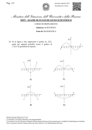 Pag. 3/3 Sessione ordinaria 2013
Seconda prova scritta
Ministero dell’Istruzione, dell’ Università e della Ricerca
M557 – ESAME DI STATO DI LICEO SCIENTIFICO
CORSO DI ORDINAMENTO
Indirizzo: SCIENTIFICO
Tema di: MATEMATICA
10. Se la figura a lato rappresenta il grafico di ( )xf ,
quale dei seguenti potrebbe essere il grafico di
( )xf ' ? Si giustifichi la risposta.
____________________________
Durata massima della prova: 6 ore.
È consentito l’uso della calcolatrice non programmabile.
È consentito l’uso del dizionario bilingue (italiano-lingua del paese di provenienza) per i candidati di madrelingua non italiana.
Non è consentito lasciare l’Istituto prima che siano trascorse 3 ore dalla dettatura del tema.
A) C)
B) D)
 