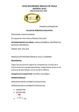 LICEO SECUNDARIO BRAULIA DE PAULA
DISTRITO 10-01
AÑO ESCOLAR 2017-2018
PRIMERCUATRIMESTRE
TALLER DE ROBOTICA EDUCATIVA
PROFESORA: GAUDYGUZMAN
Encargada de Informática y Robótica Educativa
INTEGRACION DELAS AREAS: LENGUA ESPAÑOLA, MATÉMATICA,
SOCIALES, NATURALES,
GRADO: 4TO, 5TO, 6TO
MODULOS DEINTEGRACIÓNENEL AULA (1 SEMANA)
PROPÓSITOS:
Lograr que los alumnos logren las competencias a través de la
construcción de su propio aprendizaje, integrando las áreas en los
procesos deaprendizaje, con el uso de la robótica.
CompetenciaFundamental: Científico Tecnológico
PRIMER MODULO:
PRESENTACIONDELA ROBOTICA EDUCATIVA
INTRODUCCIONA LA ROBOTICA EDUCATIVA.
 CONCEPTOS.
 DEFINICION.

M1_IRE.pdf
1Y2
 