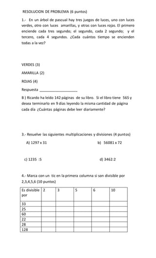 RESOLUCION DE PROBLEMA (6 puntos)
1.- En un árbol de pascual hay tres juegos de luces, uno con luces
verdes, otro con luces amarillas, y otras con luces rojas. El primero
enciende cada tres segundo; el segundo, cada 2 segundo; y el
tercero, cada 4 segundos. ¿Cada cuántos tiempo se encienden
todas a la vez?
VERDES (3)
AMARILLA (2)
ROJAS (4)
Respuesta ___________________
B ) Ricardo ha leído 142 páginas de su libro. Si el libro tiene 565 y
desea terminarlo en 9 días leyendo la misma cantidad de página
cada día ¿Cuántas páginas debe leer diariamente?
3.- Resuelve las siguientes multiplicaciones y divisiones (4 puntos)
A) 1297 x 31 b) 56081 x 72
c) 1235 :5 d) 3462:2
4.- Marca con un tic en la primera columna si son divisible por
2,3,4,5,6 (10 puntos)
Es divisible
por
2 3 5 6 10
33
25
60
22
28
128
 