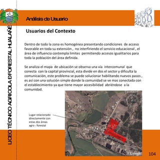 LICEO TÉCNICO AGRICOLA – FORESTAL HUALAÑÉ Análisis de Usuario Usuarios del Contexto Dentro de todo la zona es homogénea presentando condiciones  de acceso favorable en toda su extensión ,  no interfiriendo el servicio educacional , el área de influencia contempla limites  permitiendo accesos igualitarios para toda la población del área definida. Se analiza el mapa  de ubicación se observa una vía  intercomunal  que conecta  con la capital provincial, esta divide en dos el sector y dificulta la comunicación, este problema se puede solucionar habilitando nuevos pasos , es así con una solución simple donde la comunidad se ve mas conectada con el establecimiento ya que tiene mayor accesibilidad  abriéndose  a la comunidad. Lugar relacionado directamente con estas dos áreas  agro - forestal 104 