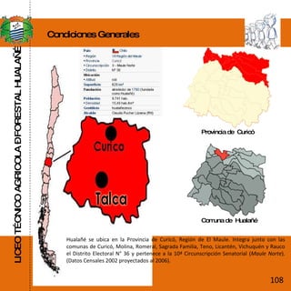 LICEO TÉCNICO AGRICOLA – FORESTAL HUALAÑÉ Condiciones Generales Provincia de  Curicó Comuna de  Hualañé Hualañé se ubica en la Provincia de Curicó, Región de El Maule. Integra junto con las comunas de Curicó, Molina, Romeral, Sagrada Familia, Teno, Licantén, Vichuquén y Rauco el Distrito Electoral N° 36 y pertenece a la 10ª Circunscripción Senatorial ( Maule Norte ). (Datos Censales 2002 proyectados al 2006). 108 